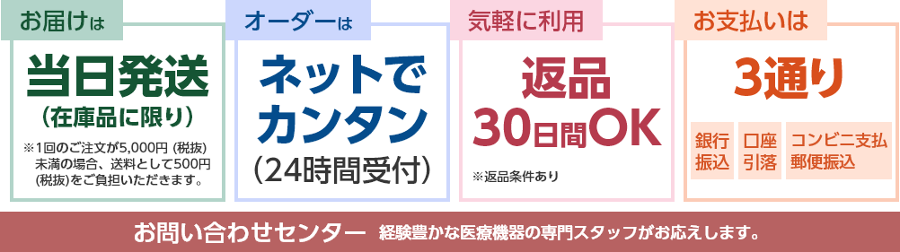 お届けは：当日発送（在庫品に限り）※送料無料。1回のご注文が5,000円（税抜）未満の場合、送料として500円（税抜）をご負担いただきます。
                                        オーダーはネットでカンタン（24時間受付）
                                        気軽に利用：返品30日間OK※返品条件あり
                                        お支払いは3通り：銀行振込・口座引落・コンビニ支払／郵便振込
                                        お問い合わせセンター：経験豊かな医療機器の専門スタッフがお応えします。